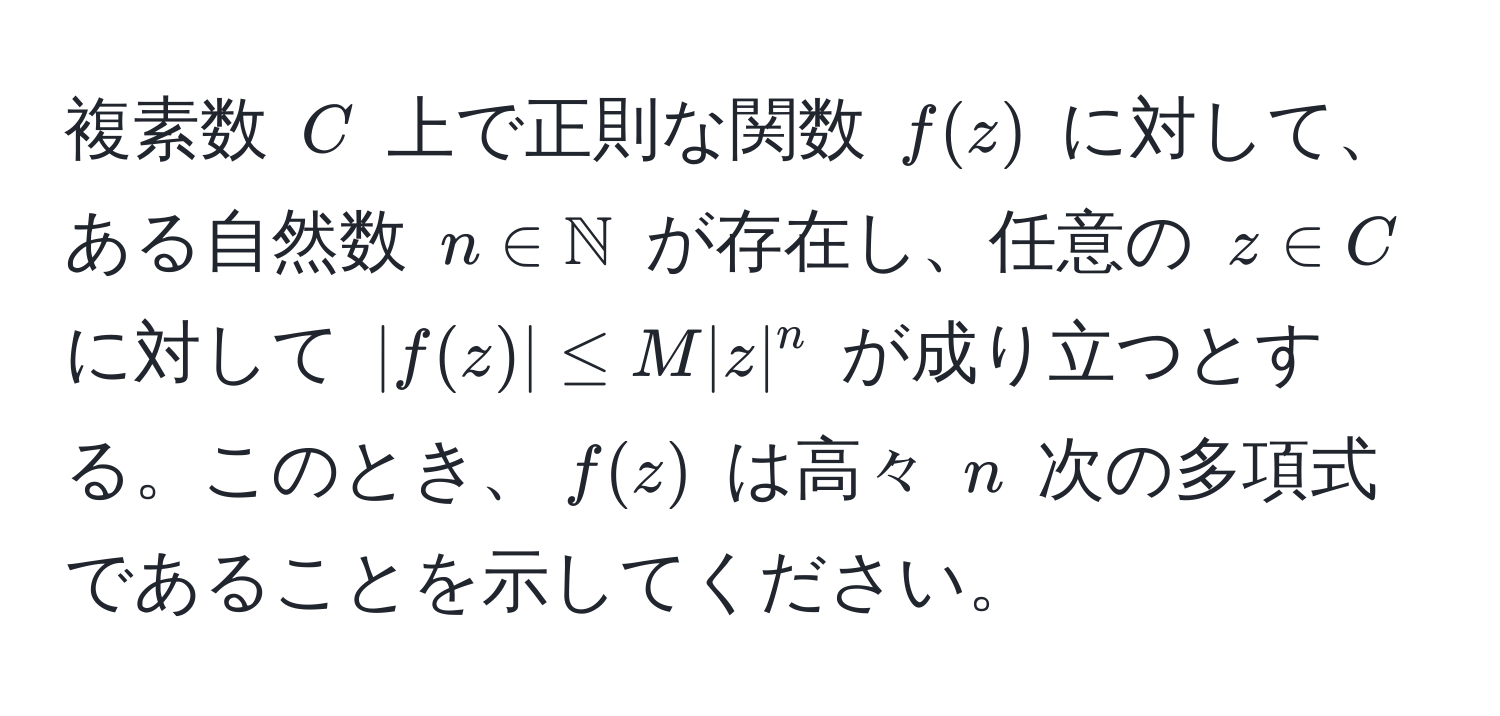 複素数 $C$ 上で正則な関数 $f(z)$ に対して、ある自然数 $n ∈ mathbbN$ が存在し、任意の $z ∈ C$ に対して $|f(z)| ≤ M |z|^n$ が成り立つとする。このとき、$f(z)$ は高々 $n$ 次の多項式であることを示してください。