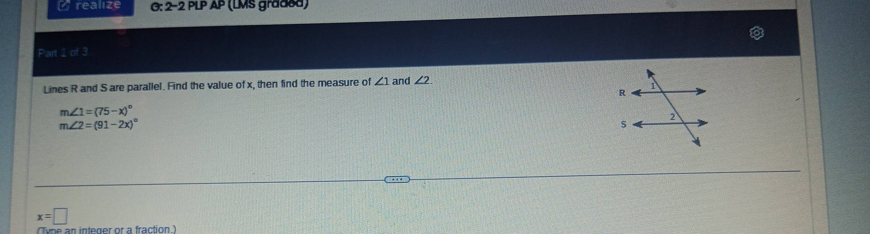 a realize G: 2-2 PLP AP (LMS graded) 
Part 1 of 3 
Lines R and S are parallel. Find the value of x, then find the measure of ∠ 1 and ∠ 2.
m∠ 1=(75-x)^circ 
m∠ 2=(91-2x)^circ 
x=□
Tyne an integer or a fraction )