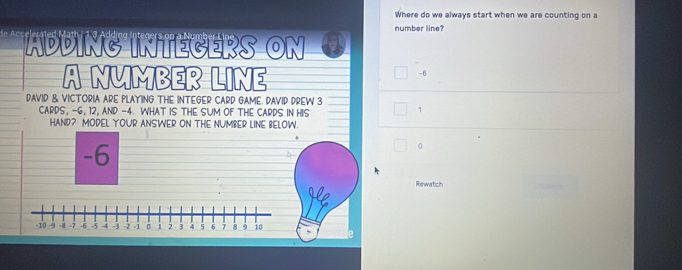 Where do we always start when we are counting on a 
number line? 
ing Integers on a Number Li 
ADDING INTEGERS ON a 
A NMMBER LINE
-6
DAVID & VICTORIA ARE PLAYING THE INTEGER CARD GAME. DAVID DREW 3
CARDS, -6, 12, AND -4. WHAT IS THE SUM OF THE CARDS IN HIS
1
HAND? MODEL YOUR ANSWER ON THE NUMBER LINE BELOW.
-6
0
Rewatch