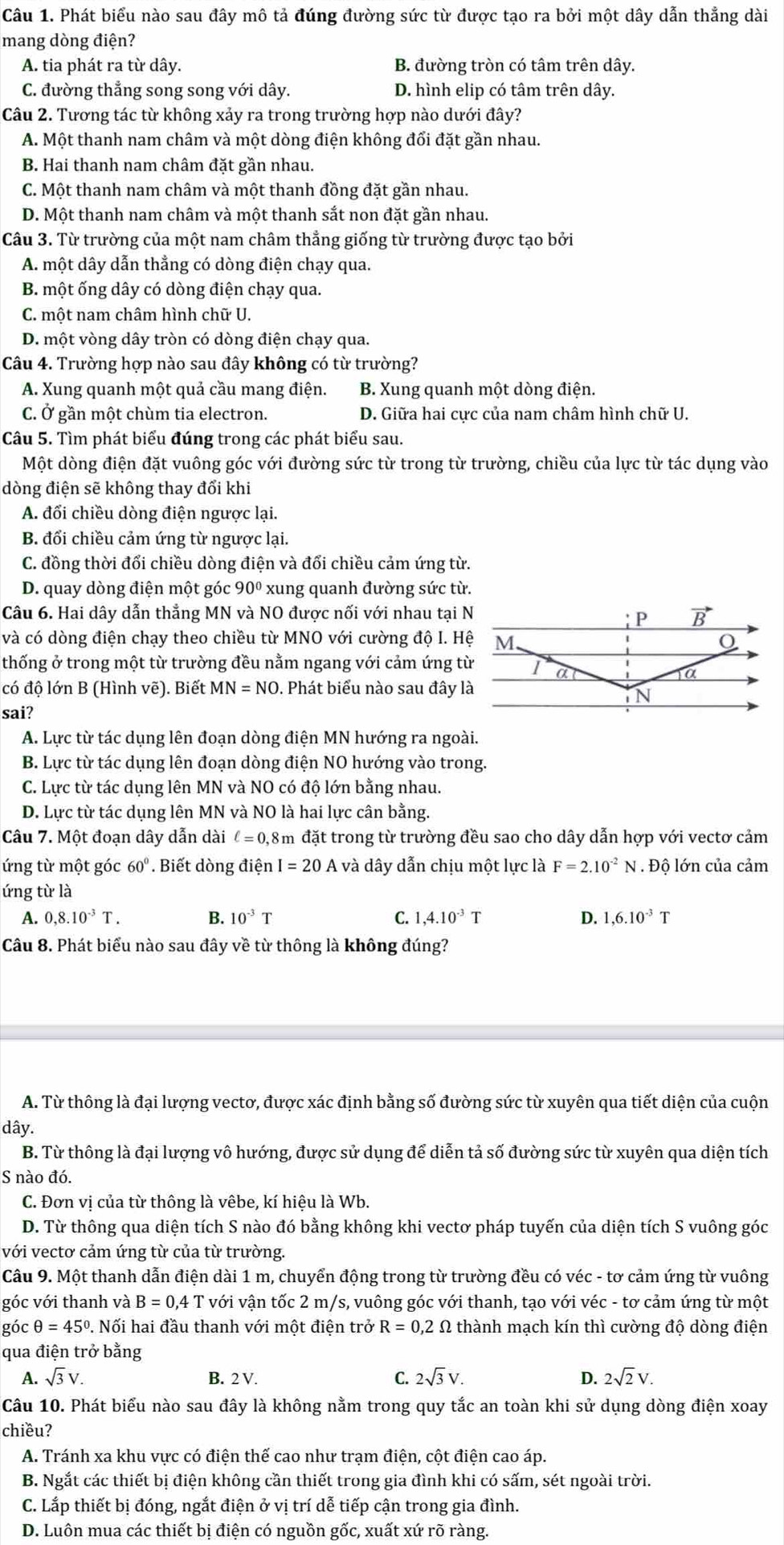 Phát biểu nào sau đây mô tả đúng đường sức từ được tạo ra bởi một dây dẫn thẳng dài
mang dòng điện?
A. tia phát ra từ dây. B. đường tròn có tâm trên dây.
C. đường thắng song song với dây. D. hình elip có tâm trên dây.
Câu 2. Tương tác từ không xảy ra trong trường hợp nào dưới đây?
A. Một thanh nam châm và một dòng điện không đổi đặt gần nhau.
B. Hai thanh nam châm đặt gần nhau.
C. Một thanh nam châm và một thanh đồng đặt gần nhau.
D. Một thanh nam châm và một thanh sắt non đặt gần nhau.
Câu 3. Từ trường của một nam châm thẳng giống từ trường được tạo bởi
A. một dây dẫn thẳng có dòng điện chạy qua.
B. một ống dây có dòng điện chạy qua.
C. một nam châm hình chữ U.
D. một vòng dây tròn có dòng điện chạy qua.
Câu 4. Trường hợp nào sau đây không có từ trường?
A. Xung quanh một quả cầu mang điện. B. Xung quanh một dòng điện.
C. Ở gần một chùm tia electron. D. Giữa hai cực của nam châm hình chữ U.
Câu 5. Tìm phát biểu đúng trong các phát biểu sau.
Một dòng điện đặt vuông góc với đường sức từ trong từ trường, chiều của lực từ tác dụng vào
dòng điện sẽ không thay đổi khi
A. đổi chiều dòng điện ngược lại.
B. đổi chiều cảm ứng từ ngược lại.
C. đồng thời đổi chiều dòng điện và đổi chiều cảm ứng từ.
D. quay dòng điện một góc 90° xung quanh đường sức từ.
Câu 6. Hai dây dẫn thẳng MN và NO được nối với nhau tại N
và có dòng điện chạy theo chiều từ MNO với cường độ I. Hệ
thống ở trong một từ trường đều nằm ngang với cảm ứng từ
có độ lớn B (Hình vẽ). Biết MN=NO. Phát biểu nào sau đây là
sai?
A. Lực từ tác dụng lên đoạn dòng điện MN hướng ra ngoài.
B. Lực từ tác dụng lên đoạn dòng điện NO hướng vào trong.
C. Lực từ tác dụng lên MN và NO có độ lớn bằng nhau.
D. Lực từ tác dụng lên MN và NO là hai lực cân bằng.
Câu 7. Một đoạn dây dẫn dài ell =0, 18m đặt trong từ trường đều sao cho dây dẫn hợp với vectơ cảm
ứng từ một góc 60°. Biết dòng điện I=20A và dây dẫn chịu một lực là F=2.10^(-2)N. Độ lớn của cảm
ứng từ là
A. 0,8.10^(-3)T. B. 10^(-3)T C. 1,4.10^(-3)T D. 1,6.10^(-3)T
Câu 8. Phát biểu nào sau đây về từ thông là không đúng?
A. Từ thông là đại lượng vectơ, được xác định bằng số đường sức từ xuyên qua tiết diện của cuộn
dây.
B. Từ thông là đại lượng vô hướng, được sử dụng để diễn tả số đường sức từ xuyên qua diện tích
S nào đó.
C. Đơn vị của từ thông là vêbe, kí hiệu là Wb.
D. Từ thông qua diện tích S nào đó bằng không khi vectơ pháp tuyến của diện tích S vuông góc
với vectơ cảm ứng từ của từ trường.
Câu 9. Một thanh dẫn điện dài 1 m, chuyển động trong từ trường đều có véc - tơ cảm ứng từ vuông
góc với thanh và B=0,4T với vận tốc 2 m/s, vuông góc với thanh, tạo với véc - tơ cảm ứng từ một
góc θ =45° 0. Nối hai đầu thanh với một điện trở R=0,2 Ω thành mạch kín thì cường độ dòng điện
qua điện trở bằng
A. sqrt(3)V. B. 2 V. C. 2sqrt(3)V. D. 2sqrt(2)V.
Câu 10. Phát biểu nào sau đây là không nằm trong quy tắc an toàn khi sử dụng dòng điện xoay
chiều?
A. Tránh xa khu vực có điện thế cao như trạm điện, cột điện cao áp.
B. Ngắt các thiết bị điện không cần thiết trong gia đình khi có sấm, sét ngoài trời.
C. Lắp thiết bị đóng, ngắt điện ở vị trí dễ tiếp cận trong gia đình.
D. Luôn mua các thiết bị điện có nguồn gốc, xuất xứ rõ ràng.