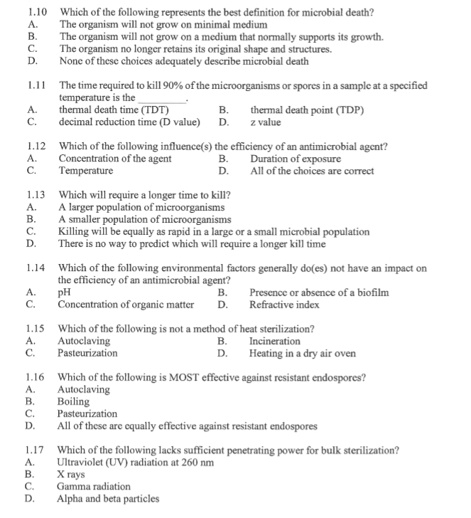 1.10 Which of the following represents the best definition for microbial death?
A. The organism will not grow on minimal medium
B. The organism will not grow on a medium that normally supports its growth.
C. The organism no longer retains its original shape and structures.
D. None of these choices adequately describe microbial death
1.11 The time required to kill 90% of the microorganisms or spores in a sample at a specified
temperature is the_ .
A. thermal death time (TDT) B. thermal death point (TDP)
C. decimal reduction time (D value) D. z value
1.12 Which of the following influence(s) the efficiency of an antimicrobial agent?
A. Concentration of the agent B. Duration of exposure
C. Temperature D. All of the choices are correct
1.13 Which will require a longer time to kill?
A. A larger population of microorganisms
B. A smaller population of microorganisms
C. Killing will be equally as rapid in a large or a small microbial population
D. There is no way to predict which will require a longer kill time
1.14 Which of the following environmental factors generally do(es) not have an impact on
the efficiency of an antimicrobial agent?
A. pH B. Presence or absence of a biofilm
C. Concentration of organic matter D. Refractive index
1.15 Which of the following is not a method of heat sterilization?
A. Autoclaving B. Incineration
C. Pasteurization D. Heating in a dry air oven
1.16 Which of the following is MOST effective against resistant endospores?
A. Autoclaving
B. Boiling
C. Pasteurization
D. All of these are equally effective against resistant endospores
1.17 Which of the following lacks sufficient penetrating power for bulk sterilization?
A. Ultraviolet (UV) radiation at 260 nm
B. X rays
C. Gamma radiation
D. Alpha and beta particles