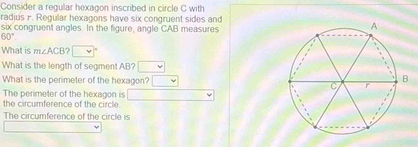 Consider a regular hexagon inscribed in circle C with 
radjus 7. Regular hexagons have six congruent sides and 
six congruent angles. In the figure, angle CAB measures
60°. 
What is m∠ ACB ? o 
What is the length of segment AB? 
What is the perimeter of the hexagon? 
The perimeter of the hexagon is 
the circumference of the circle. 
The circumference of the circle is