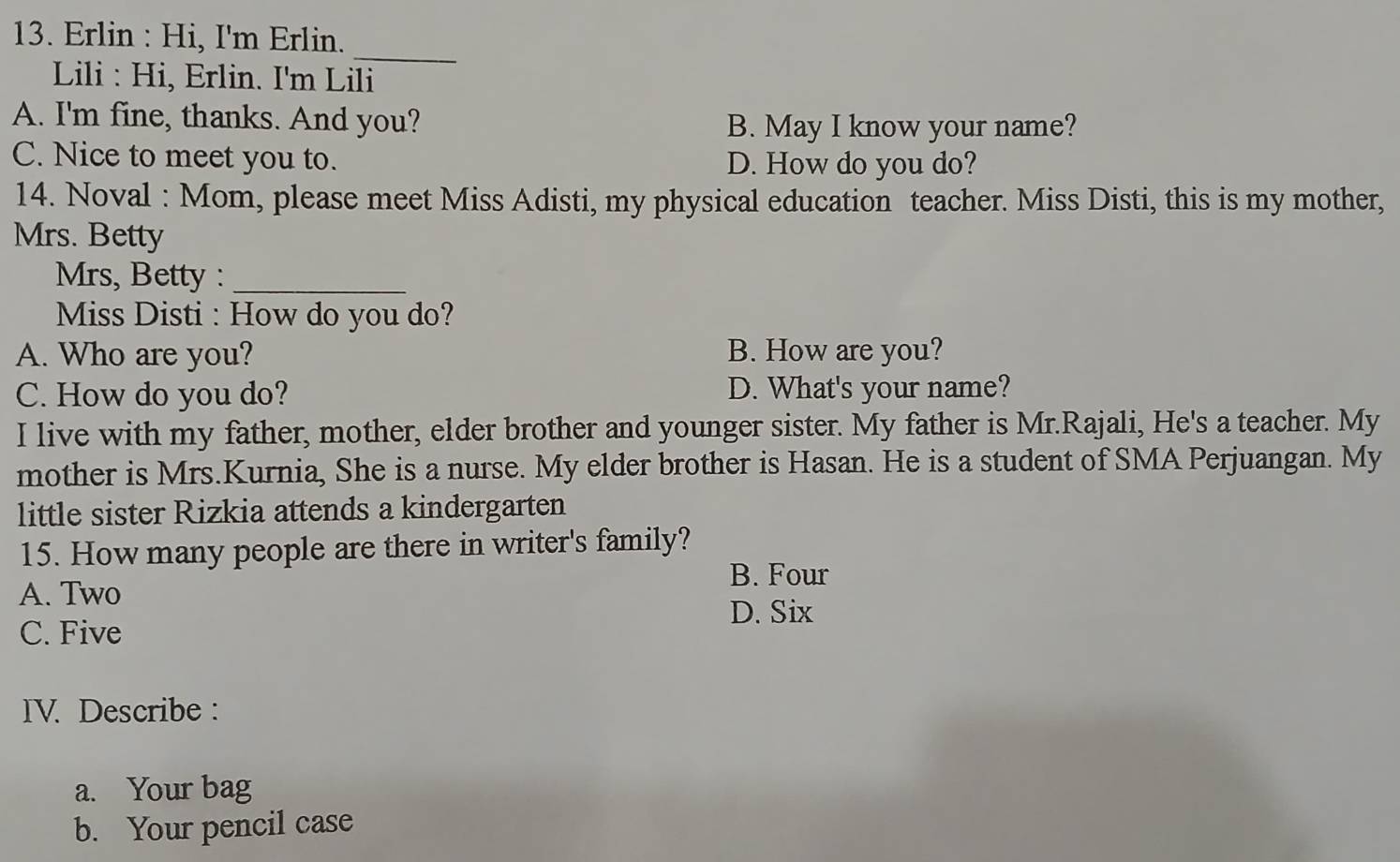 Erlin : Hi, I'm Erlin.
_
Lili : Hi, Erlin. I'm Lili
A. I'm fine, thanks. And you? B. May I know your name?
C. Nice to meet you to. D. How do you do?
14. Noval : Mom, please meet Miss Adisti, my physical education teacher. Miss Disti, this is my mother,
Mrs. Betty
Mrs, Betty :_
Miss Disti : How do you do?
A. Who are you? B. How are you?
C. How do you do? D. What's your name?
I live with my father, mother, elder brother and younger sister. My father is Mr.Rajali, He's a teacher. My
mother is Mrs.Kurnia, She is a nurse. My elder brother is Hasan. He is a student of SMA Perjuangan. My
little sister Rizkia attends a kindergarten
15. How many people are there in writer's family?
B. Four
A. Two
D. Six
C. Five
IV. Describe :
a. Your bag
b. Your pencil case