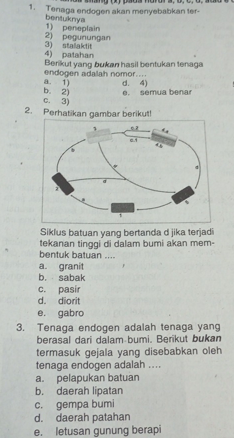 a shang (x) pada hurur a, b, c, d, atãu é
1. Tenaga endogen akan menyebabkan ter-
bentuknya
1) peneplain
2) pegunungan
3) stalaktit
4) patahan
Berikut yang bukan hasil bentukan tenaga
endogen adalah nomor....
a. 1) d. 4)
b. 2) e. semua benar
c. 3)
2. Perhatikan gambar berikut!
Siklus batuan yang bertanda d jika terjadi
tekanan tinggi di dalam bumi akan mem-
bentuk batuan ....
a. granit
b. sabak
c. pasir
d. diorit
e. gabro
3. Tenaga endogen adalah tenaga yang
berasal dari dalam bumi. Berikut bukan
termasuk gejala yang disebabkan oleh
tenaga endogen adalah ....
a. pelapukan batuan
b. daerah lipatan
c. gempa bumi
d. daerah patahan
e. letusan gunung berapi