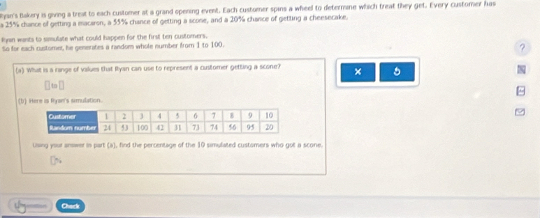 Ryan's Bakery is giving a treat to each customer at a grand opening event. Each customer spins a wheel to determine which treat they get. Every customer has 
a 25% chance of getting a macaron, a 55% chance of getting a scone, and a 20% chance of getting a cheesecake, 
Ryan wants to simulate what could happen for the first ten custorers, 
So for each customer, he generates a random whole number from 1 to 100. 
? 
(a). What is a range of values that Ryan can use to represent a customer getting a scone? 
× 5 

` to ⊥ 
(b) Here is Ryan's simulation. 
Using your answer in part (a), find the percentage of the 10 simulated custorners who got a scone, 
Chack