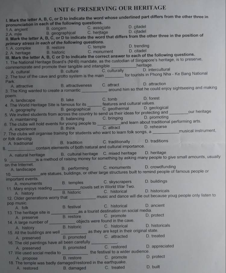 PRESERVING OUR HERITAGE
I. Mark the letter A, B, C, or D to indicate the word whose underlined part differs from the other three in
pronunciation in each of the following questions. D. citadel
1.A. ancient B. congern C. associate
2.A. mile B. geographical C. heritage D. citadel
II. Mark the letter A, B, C, or D to indicate the word that differs from the other three in the position of
primary stress in each of the following questions. D. trending
1. A. complex B. restore C. temple
2. A. heritage B. historic C. monument D. citadel
III. Mark the letter A, B, C or D to indicate the correct answer to each of the following questions.
1. The National Heritage Board's (NHB) mandate, as the custodian of Singapore's heritage, is to preserve,
commemorate and promote their tangible and intangible _heritage.
A. cultural B. culture C. culturally D. intercultural
2. The tour of the cave and grotto system is the main _for tourists in Phong Nha - Ke Bang National
Park.
A. attractive B. attractiveness C. attract D. attraction
3. The King wanted to create a romantic _around him so that he could enjoy sightseeing and making
poem.
A. landscape B. lake C. tomb D. forest
4. The World Heritage Site is famous for its _features and cultural values.
A. geography B. geographical C. geothermal D. geological
5. We invited students from across the country to send us their ideas for protecting and_ our heritage
A. maintaining B. balancing C. bringing D. promoting
6. The clubs will hold events for young people to_ and learn about traditional performing arts.
A. experience B. think C. attract D. rehearse
7. The clubs will organise training for students who want to learn folk songs, a _musical instrument.
or folk dancing. C. traditionally D. traditions
A. traditional B. tradition
8. _contain elements of both natural and cultural importance.
A. natural heritage B. cultural heritage C. mixed heritage D. heritage
9. _is a method of raising money for something by asking many people to give small amounts, usually
on the Internet. D. crowdfunding
A. landscape B. performing C. monuments
10,_ are statues, buildings, or other large structures built to remind people of famous people or
important events. C. skyscrapers D. buildings
A. monuments B. temples
11. Mary enjoys reading _novels set in World War Two.
A. history B. historic C. historical D. historicals
12. Older generations worry that _music and dance will die out because youg people only listen to
pop music. D. ancient
A. folk B. festival C. historical
13. The heritage site is _as a tourist destination on social media.
A. preserve B. restore C. promote D. protect
14. A large number of _objects were found in the cave.
A. history B. historic C. historical D. historicals
15. All the buildings are well _as they are kept in their original state.
A. preserved B. promoted C. attracted D. treated
16. The old paintings have all been carefully_
A. preserved B. promoted C. restored D. appreciated
17. We used social media to _the festival to a wider audience.
A. propose B. restore C. promote D. protect
18. The temple was badly damaged/restored in the earthquake.
A. restored B. damaged C. treated D. built