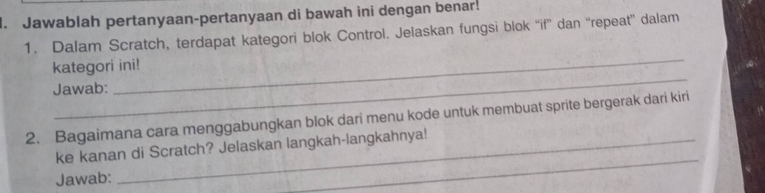 Jawablah pertanyaan-pertanyaan di bawah ini dengan benar! 
1. Dalam Scratch, terdapat kategori blok Control. Jelaskan fungsi blok “if” dan “repeat” dalam 
_ 
kategori ini! 
Jawab: 
_ 
2. Bagaimana cara menggabungkan blok dari menu kode untuk membuat sprite bergerak dari kiri 
_ 
ke kanan di Scratch? Jelaskan langkah-langkahnya! 
Jawab: