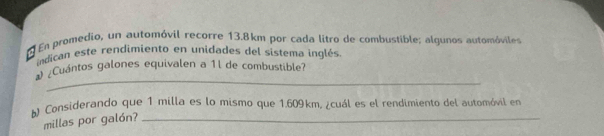 En promedio, un automóvil recorre 13.8km por cada litro de combustible; algunos automóviles 
indican este rendimiento en unidades del sistema inglés 
_ 
Cuántos galones equivalen a 1l de combustible? 
* Considerando que 1 milla es lo mismo que 1.609km, ¿cuál es el rendimiento del automóvil en
millas por galón?_