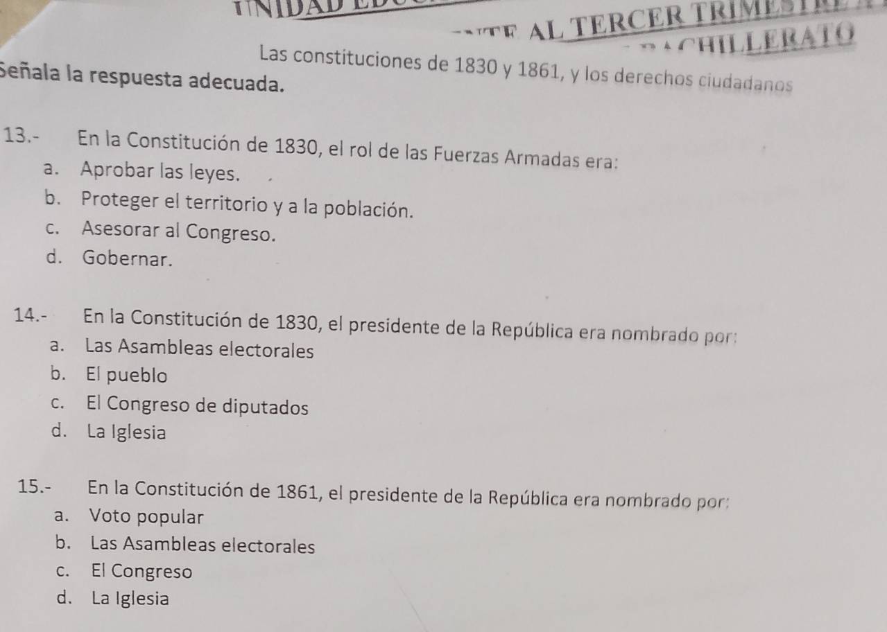 NIDA 
T E R ER T RI M E S T 
ACHILLERATO
Las constituciones de 1830 y 1861, y los derechos ciudadanos
Señala la respuesta adecuada.
13.- En la Constitución de 1830, el rol de las Fuerzas Armadas era:
a. Aprobar las leyes.
b. Proteger el territorio y a la población.
c. Asesorar al Congreso.
d. Gobernar.
14.- En la Constitución de 1830, el presidente de la República era nombrado por:
a. Las Asambleas electorales
b. El pueblo
c. El Congreso de diputados
d. La Iglesia
15.- En la Constitución de 1861, el presidente de la República era nombrado por:
a. Voto popular
b. Las Asambleas electorales
c. El Congreso
d. La Iglesia