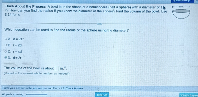 Think About the Process A bowl is in the shape of a hemisphere (half a sphere) with a diameter of 1!
in. How can you find the radius if you know the diameter of the sphere? Find the volume of the bowl. Use
3.14 for π.
Which equation can be used to find the radius of the sphere using the diameter?
A. d=2π r
B. r=2d
C. r=π d
D. d=2r
The volume of the bowl is about □ in.^3. 
(Round to the nearest whole number as needed.)
Enter your answer in the answer box and then click Check Answer.
All parts showing Clear All Check Answe