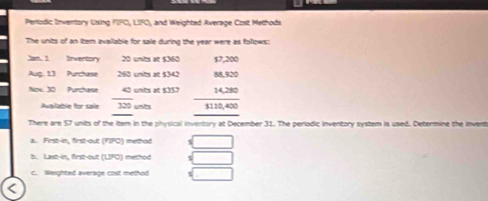 Periodic Invertory Using FIFO, LIFO, and Weighted Average Cost Methods 
The unbs of an item avalable for sale during the year were as foloks: 
Jan. 1 Ivertory 20 wnbs at $360 $7,200
Aug, 1.3 Purchase 260 unts at $342 88,920
_ 
Now. 30 Purchase 42 unts at $357 14,280
_ 
_ 
Auailable for sale 320 unbs $110,400
_ 
There are 57 units of the item in the physical inventory at December 31. The periodic inventory system is used. Determine the invent 
a. First-in, first-out (FIFO) method $
b. Last-in, first-out (LIFO) method $
c. Weighted average cost method $