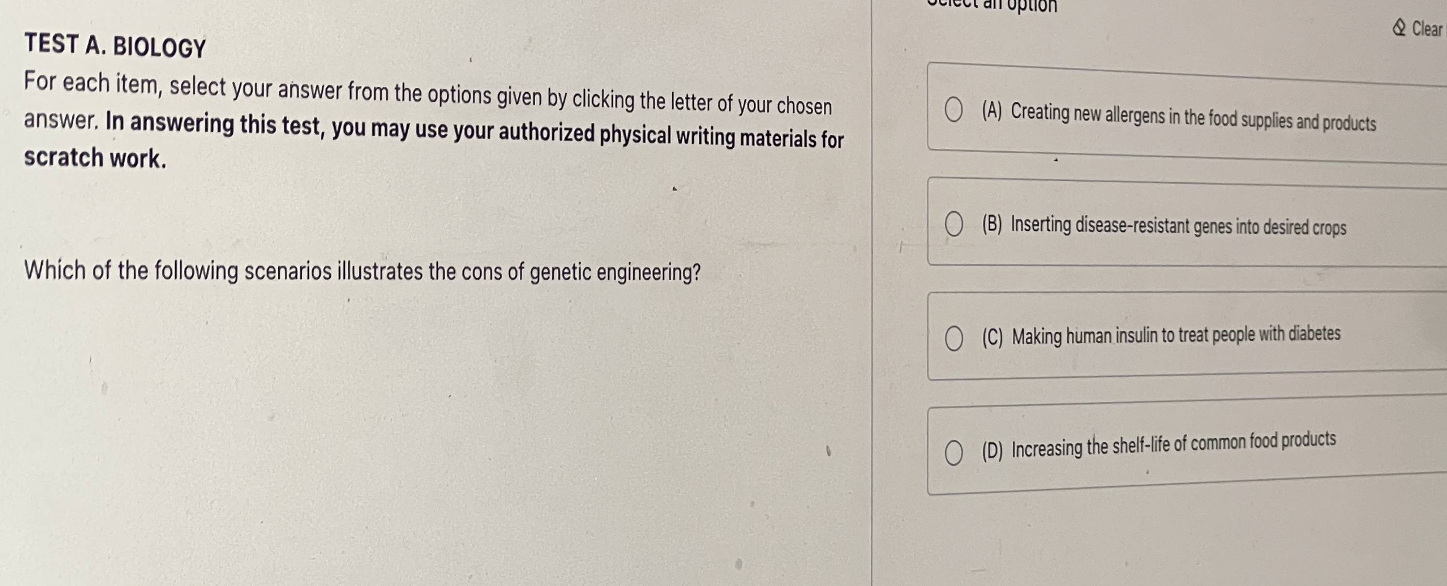 et an option
& Clear
TEST A. BIOLOGY
For each item, select your answer from the options given by clicking the letter of your chosen (A) Creating new allergens in the food supplies and products
answer. In answering this test, you may use your authorized physical writing materials for
scratch work.
(B) Inserting disease-resistant genes into desired crops
Which of the following scenarios illustrates the cons of genetic engineering?
(C) Making human insulin to treat people with diabetes
(D) Increasing the shelf-life of common food products