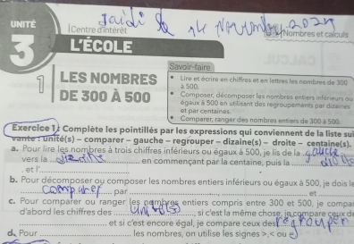 UNITÉ 
Centre d'intérêt Nombres et calculs 
I L'École 
Savoir-faire 
LES NOMBRES à S0D, Lire et écrire en chiffres et en lettres les nombres de 300
7 de 300 à 500 égaux à 500 en utilisant des regroupements par dizaines 
Composer, décomposer les nombres entiers inférieurs ou 
et par centaines. 
Comparer, ranger des nombres entiers de 300 à 500. 
Exercice 1 : Complète les pointillés par les expressions qui conviennent de la liste su 
vante : unité(s) - comparer - gauche - regrouper - dizaine(s) - droite - centaine(s). 
a. Pour lire les nombres à trois chiffres inférieurs ou égaux à 500, je lis de la_ 
vers la_ en commençant par la centaine, puis la_ 
- et /_ 
b. Pour décomposer ou composer les nombres entiers inférieurs ou égaux à 500, je dois le 
_par_ 
. et_ 
c. Pour comparer ou ranger les nembres entiers compris entre 300 et 500, je compa 
d'abord les chiffres des _, si c'est la même chose, je compare ceux de 
_et si c'est encore égal, je compare ceux des_ 
d Pour _les nombres, on utilise les signes ,< ou