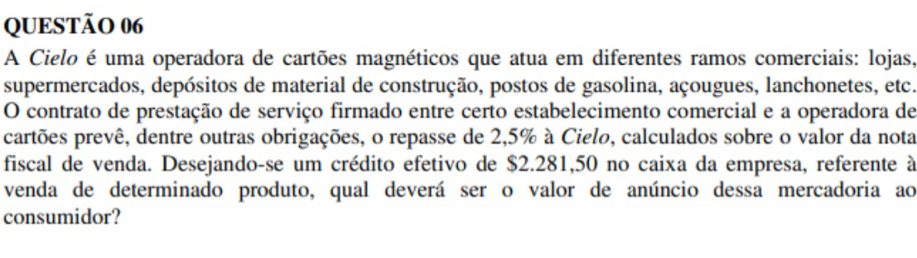 A Cielo é uma operadora de cartões magnéticos que atua em diferentes ramos comerciais: lojas, 
supermercados, depósitos de material de construção, postos de gasolina, açougues, lanchonetes, etc. 
O contrato de prestação de serviço firmado entre certo estabelecimento comercial e a operadora de 
cartões prevê, dentre outras obrigações, o repasse de 2,5% à Cielo, calculados sobre o valor da nota 
fiscal de venda. Desejando-se um crédito efetivo de $2.281,50 no caixa da empresa, referente à 
venda de determinado produto, qual deverá ser o valor de anúncio dessa mercadoria ao 
consumidor?