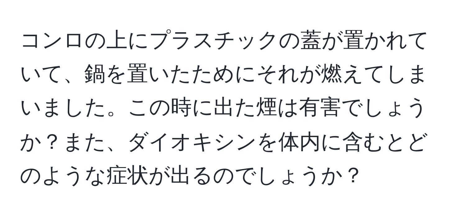 コンロの上にプラスチックの蓋が置かれていて、鍋を置いたためにそれが燃えてしまいました。この時に出た煙は有害でしょうか？また、ダイオキシンを体内に含むとどのような症状が出るのでしょうか？