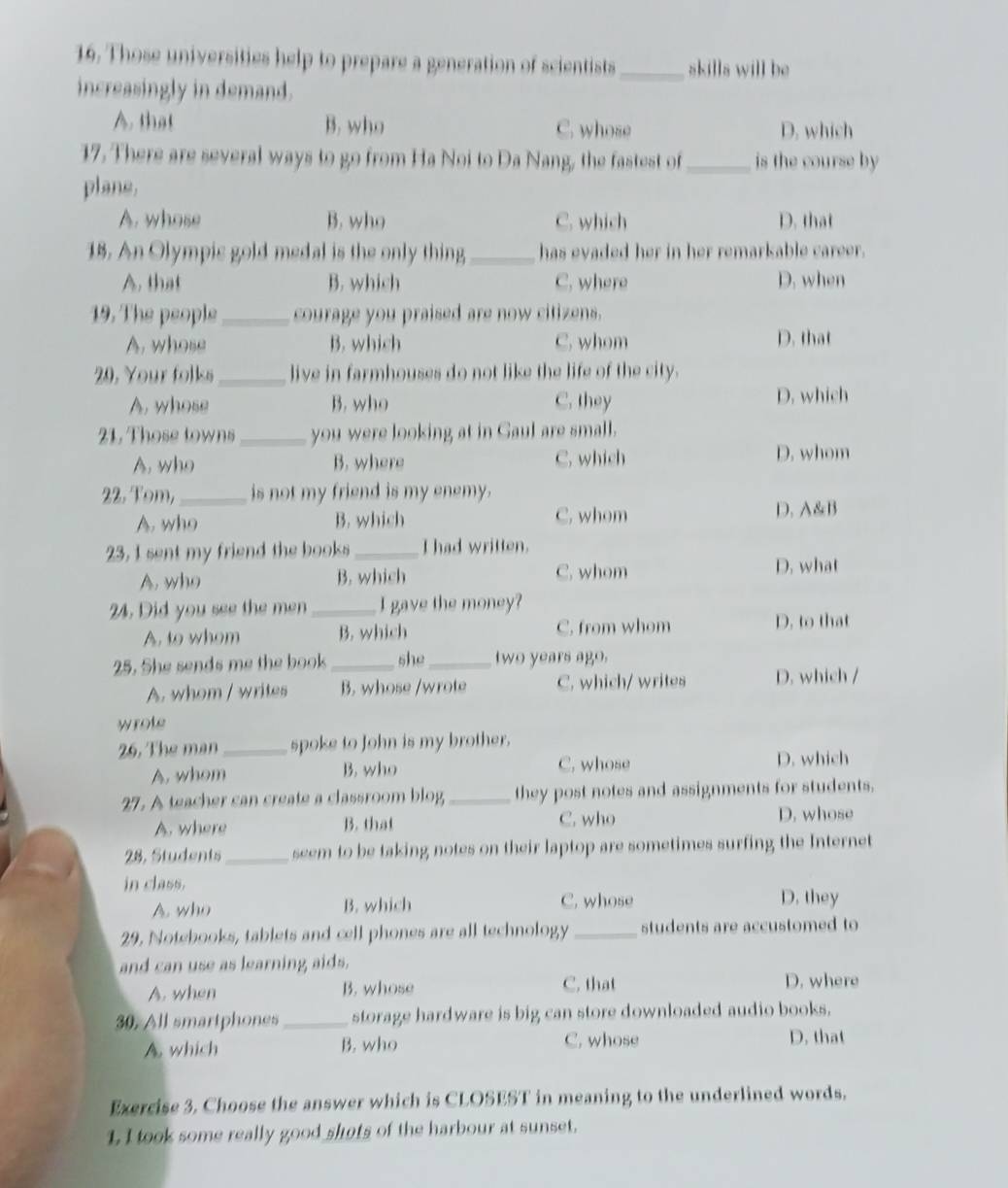 Those universities help to prepare a generation of scientists_ skilla will be
increasingly in demand.
A, that B. who C. whose D. which
17. There are several ways to go from Ha Noi to Da Nang, the fastest of _is the course by 
plane.
A. whose B. who C. which D. that
18. An Olympis gold medal is the only thing_ has evaded her in her remarkable career.
A. that B. which C. where D. when
19. The people_ courage you praised are now citizens.
A. whose B. which C. whom D. that
20. Your folks _live in farmhouses do not like the life of the city.
A, whose B. who C. they D. which
21. Those towns_ you were looking at in Gaul are small.
A. who B. where C. which D. whom
22. Tom,_ is not my friend is my enemy.
A. who B. which C. whom D. A&B
23, I sent my friend the books_ I had written.
A. who B. which C. whom
D. what
24. Did you see the men _I gave the money?
A. to whom B. which C. from whom
D. to that
25. She sends me the book _she_ two years ago.
A. whom / writes B. whose /wrote C. which/ writes D. which /
wrote
26. The man_ spoke to John is my brother.
A. whom B. who C. whose D. which
27. A teacher can create a classroom blog _they post notes and assignments for students.
A. where B. that C. who
D. whose
28, Students_ seem to be taking notes on their laptop are sometimes surfing the Internet
in class.
A who B. which C. whose D. they
29. Notebooks, tablets and cell phones are all technology _students are accustomed to
and can use as learning aids.
A. when B. whose C. that D. where
30. All smartphones_ storage hardware is big can store downloaded audio books.
A. which B. who C. whose
D. that
Exercise 3. Choose the answer which is CLOSEST in meaning to the underlined words.
L I took some really good shots of the harbour at sunset.