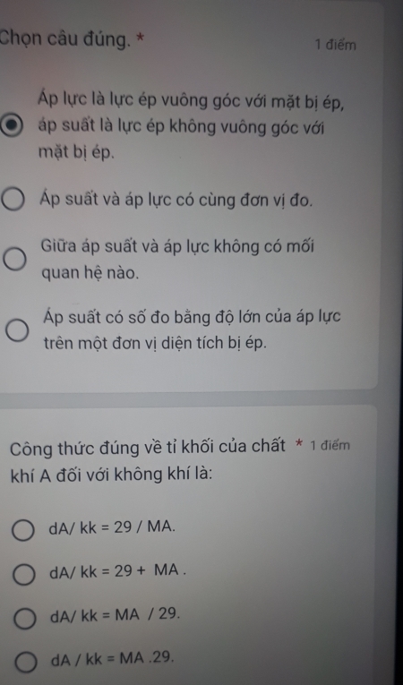 Chọn câu đúng. * 1 điểm
Áp lực là lực ép vuông góc với mặt bị ép,
áp suất là lực ép không vuông góc với
mặt bị ép.
p suất và áp lực có cùng đơn vị đo.
Giữa áp suất và áp lực không có mối
quan hệ nào.
Áp suất có số đo bằng độ lớn của áp lực
trên một đơn vị diện tích bị ép.
Công thức đúng về tỉ khối của chất * 1 điểm
khí A đối với không khí là:
dA/ kk=29/MA.
dA/ kk=29+MA.
dA/ kk= M A 129
dA ∠ kk=MA.29.