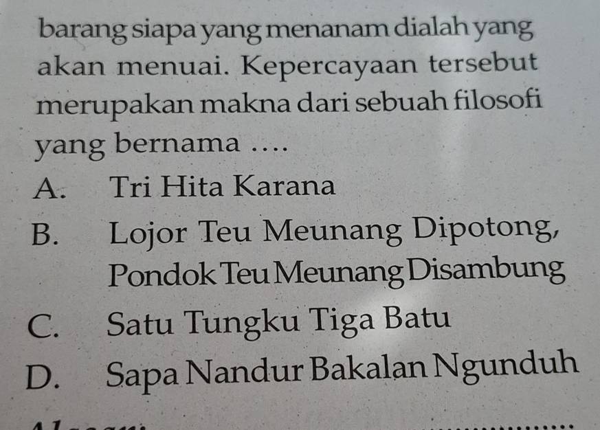 barang siapa yang menanam dialah yang
akan menuai. Kepercayaan tersebut
merupakan makna dari sebuah filosofi
yang bernama ....
A. Tri Hita Karana
B. Lojor Teu Meunang Dipotong,
Pondok Teu Meunang Disambung
C. Satu Tungku Tiga Batu
D. Sapa Nandur Bakalan Ngunduh