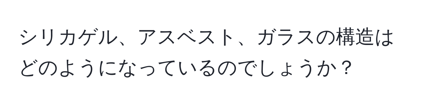 シリカゲル、アスベスト、ガラスの構造はどのようになっているのでしょうか？