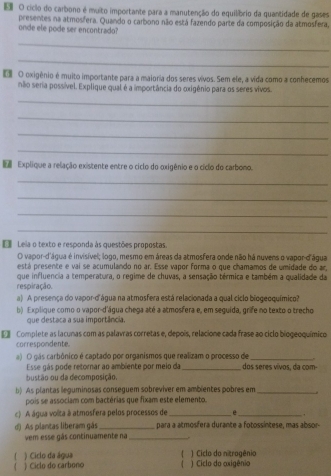 cíclo do carbono é muito importante para a manutenção do equilíbrio da quantidade de gases
onde ele pode ser encontrado? presentes na atmosfera. Quando o carbono não está fazendo parte da composição da atmosfera,
_
_
€ O oxigênio é muito importante para a maioria dos seres vivos. Sem ele, a vida como a conhecemos
nãio seria possível. Explique qual é a importância do oxigênio para os seres vivos.
_
_
_
_
 Explique a relação existente entre o ciclo do oxigênio e o cíclo do carbono.
_
_
_
_
E Leia o texto e responda às questões propostas
O vapor-d'água é invisível; logo, mesmo em áreas da atmosfera onde não há nuvens o vapor-d'água
está presente e vai se acumulando no ar. Esse vapor forma o que chamamos de umidade do ar
que influencia a temperatura, o regime de chuvas, a sensação térmica e também a qualidade da
respiração.
a) A presença do vapor-d'água na atmosfera está relacionada a qual ciclo biogeoquímico?
b) Explique como o vapor-d'água chega até a atmosfera e, em seguida, grife no texto o trecho
que destaca a sua importância
Complete as lacunas com as palavras corretas e, depois, relacione cada frase ao ciclo biogeoquímico
correspondente.
a) O gás carbônico é captado por organismos que realizam o processo de_ "
Esse gás pode retornar ao ambiente por meio da _dos seres vívos, da com
bustão ou da decomposição.
b) As plantas leguminosas conseguem sobreviver em ambientes pobres em _.
pois se associam com bactérias que fixam este elemento.
c) A água volita à atmosfera pelos processos de _e _.
d) As plantas liberam gás _para a atmosfera durante a fotossintese, mas absor-
vem esse gás continuamente na_ .
 ) Ciclo da água  ) Ciclo do nitrogênio
) Ciclo do carbono  ) Ciclo do oxigênio