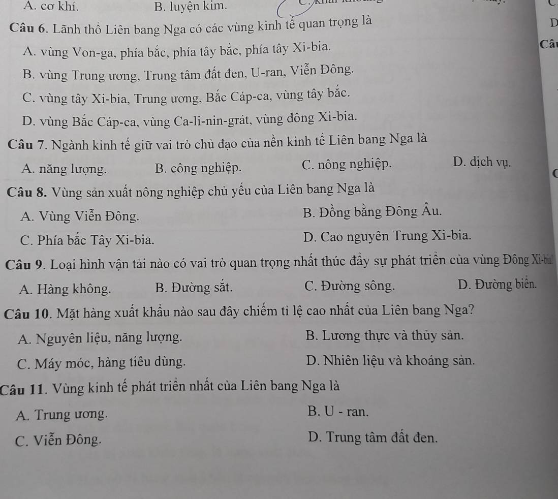 A. cơ khí. B. luyện kim.
Câu 6. Lãnh thổ Liên bang Nga có các vùng kinh tế quan trọng là
D
A. vùng Von-ga, phía bắc, phía tây bắc, phía tây Xi-bia. Câ
B. vùng Trung ương, Trung tâm đất đen, U-ran, Viễn Đông.
C. vùng tây Xi-bia, Trung ương, Bắc Cáp-ca, vùng tây bắc.
D. vùng Bắc Cáp-ca, vùng Ca-li-nin-grát, vùng đông Xi-bia.
Câu 7. Ngành kinh tế giữ vai trò chủ đạo của nền kinh tế Liên bang Nga là
A. năng lượng. B. công nghiệp. C. nông nghiệp.
D. dịch vụ.
(
Câu 8. Vùng sản xuất nông nghiệp chủ yếu của Liên bang Nga là
A. Vùng Viễn Đông. B. Đồng bằng Đông Âu.
C. Phía bắc Tây Xi-bia. D. Cao nguyên Trung Xi-bia.
Câu 9. Loại hình vận tải nào có vai trò quan trọng nhất thúc đầy sự phát triển của vùng Đông Xi-bh
A. Hàng không. B. Đường sắt. C. Đường sông. D. Đường biển.
Câu 10. Mặt hàng xuất khẩu nào sau đây chiếm ti lệ cao nhất của Liên bang Nga?
A. Nguyên liệu, năng lượng. B. Lương thực và thủy sản.
C. Máy móc, hàng tiêu dùng. D. Nhiên liệu và khoáng sản.
Câu 11. Vùng kinh tế phát triển nhất của Liên bang Nga là
A. Trung ương. B. U - ran.
C. Viễn Đông. D. Trung tâm đất đen.