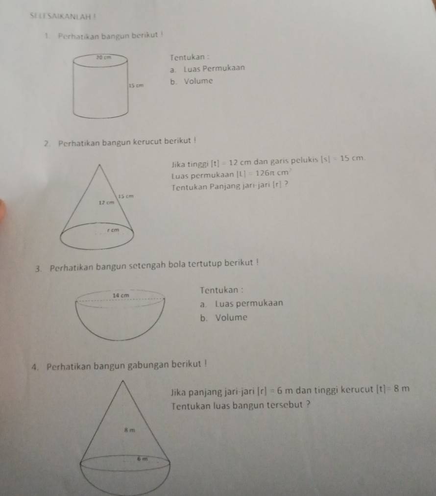 SELE SAIKANLAH ! 
1. Perhatikan bangun berikut ! 
Tentukan : 
a. Luas Permukaan 
b. Volume 
2. Perhatikan bangun kerucut berikut ! 
Jika tinggi [t]=12cm dan garis pelukis |s|=15cm
Luas permukaan [L]=126π cm^2
Tentukan Panjang jari-jari [r] ? 
3. Perhatikan bangun setengah bola tertutup berikut ! 
Tentukan : 
a. Luas permukaan 
b. Volume 
4. Perhatikan bangun gabungan berikut ! 
ika panjang jari-jari [r]=6m dan tinggi kerucut [t]=8m
entukan luas bangun tersebut ?