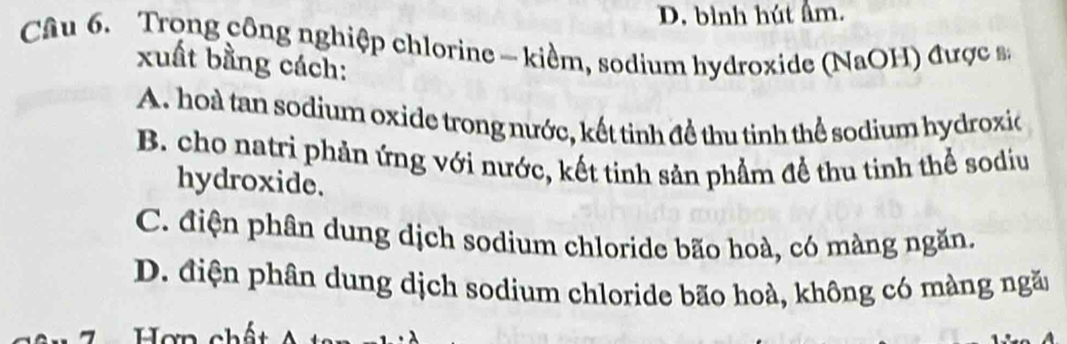 D. bình hút âm.
Câu 6. Trong công nghiệp chlorine - kiểm, sodium hydroxide (NaOH) được s,
xuất bằng cách:
A. hoà tan sodium oxide trong nước, kết tinh đề thu tinh thể sodium hydroxio
B. cho natri phản ứng với nước, kết tinh sản phẩm đề thu tinh thể sodiu
hydroxide.
C. điện phân dung dịch sodium chloride bão hoà, có màng ngăn.
D. điện phân dung dịch sodium chloride bão hoà, không có màng ngăn