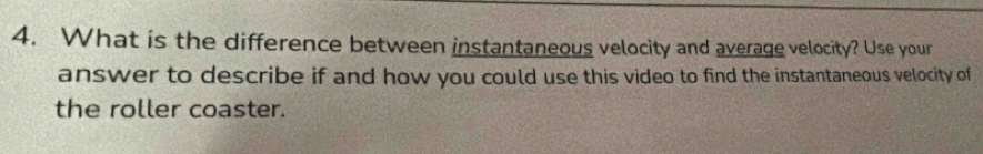 What is the difference between instantaneous velocity and average velocity? Use your 
answer to describe if and how you could use this video to find the instantaneous velocity of 
the roller coaster.