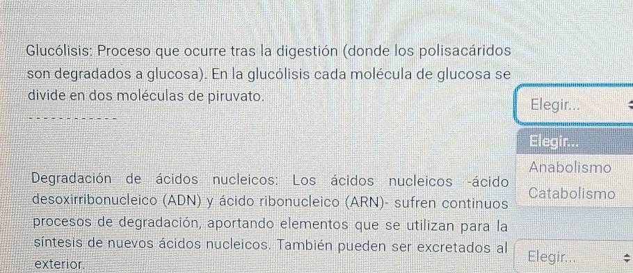 Glucólisis: Proceso que ocurre tras la digestión (donde los polisacáridos 
son degradados a glucosa). En la glucólisis cada molécula de glucosa se 
divide en dos moléculas de piruvato. 
Elegir... 
Elegir 
Anabolismo 
Degradación de ácidos nucleicos: Los ácidos nucleicos ácido Catabolismo 
desoxirribonucleico (ADN) y ácido ribonucleico (ARN)- sufren continuos 
procesos de degradación, aportando elementos que se utilizan para la 
síntesis de nuevos ácidos nucleicos. También pueden ser excretados al Elegir... 
exterior