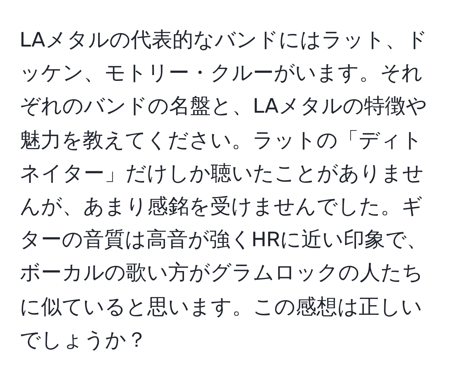 LAメタルの代表的なバンドにはラット、ドッケン、モトリー・クルーがいます。それぞれのバンドの名盤と、LAメタルの特徴や魅力を教えてください。ラットの「ディトネイター」だけしか聴いたことがありませんが、あまり感銘を受けませんでした。ギターの音質は高音が強くHRに近い印象で、ボーカルの歌い方がグラムロックの人たちに似ていると思います。この感想は正しいでしょうか？