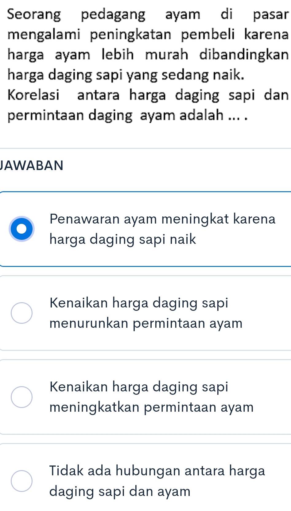 Seorang pedagang ayam di pasar
mengalami peningkatan pembeli karena
harga ayam lebih murah dibandingkan 
harga daging sapi yang sedang naik.
Korelasi antara harga daging sapi dan
permintaan daging ayam adalah ... .
JAWABAN
Penawaran ayam meningkat karena
harga daging sapi naik
Kenaikan harga daging sapi
menurunkan permintaan ayam
Kenaikan harga daging sapi
meningkatkan permintaan ayam
Tidak ada hubungan antara harga
daging sapi dan ayam