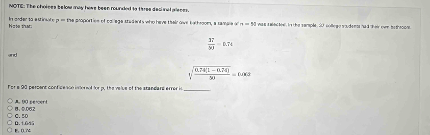 NOTE: The choices below may have been rounded to three decimal places.
In order to estimate p= the proportion of college students who have their own bathroom, a sample of n=50 was selected. In the sample, 37 college students had their own bathroom.
Note that:
 37/50 =0.74
and
sqrt(frac 0.74(1-0.74))50=0.062
For a 90 percent confidence interval for p, the value of the standard error is
_
A. 90 percent
B. 0.062
C. 50
D. 1.645
E. 0.74