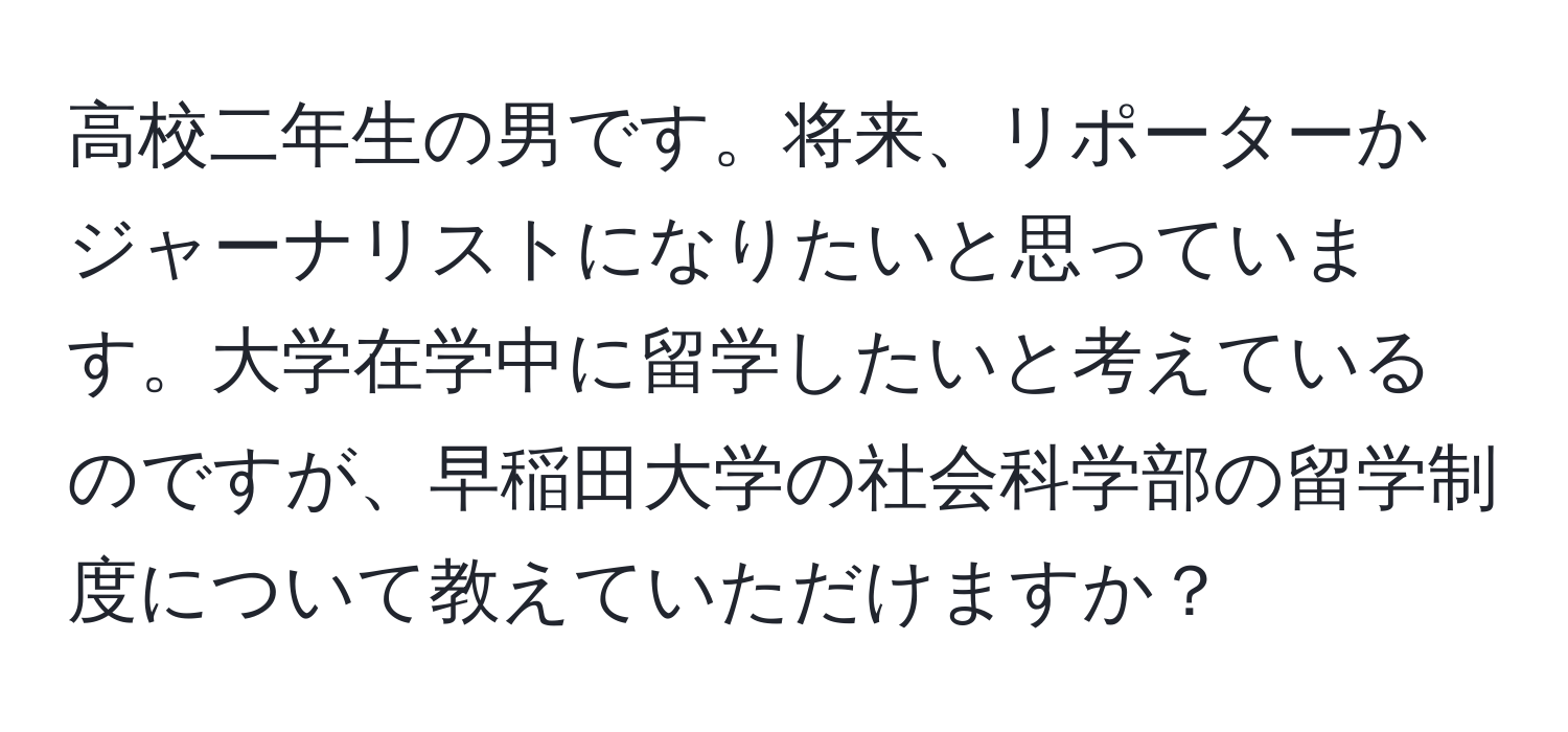 高校二年生の男です。将来、リポーターかジャーナリストになりたいと思っています。大学在学中に留学したいと考えているのですが、早稲田大学の社会科学部の留学制度について教えていただけますか？