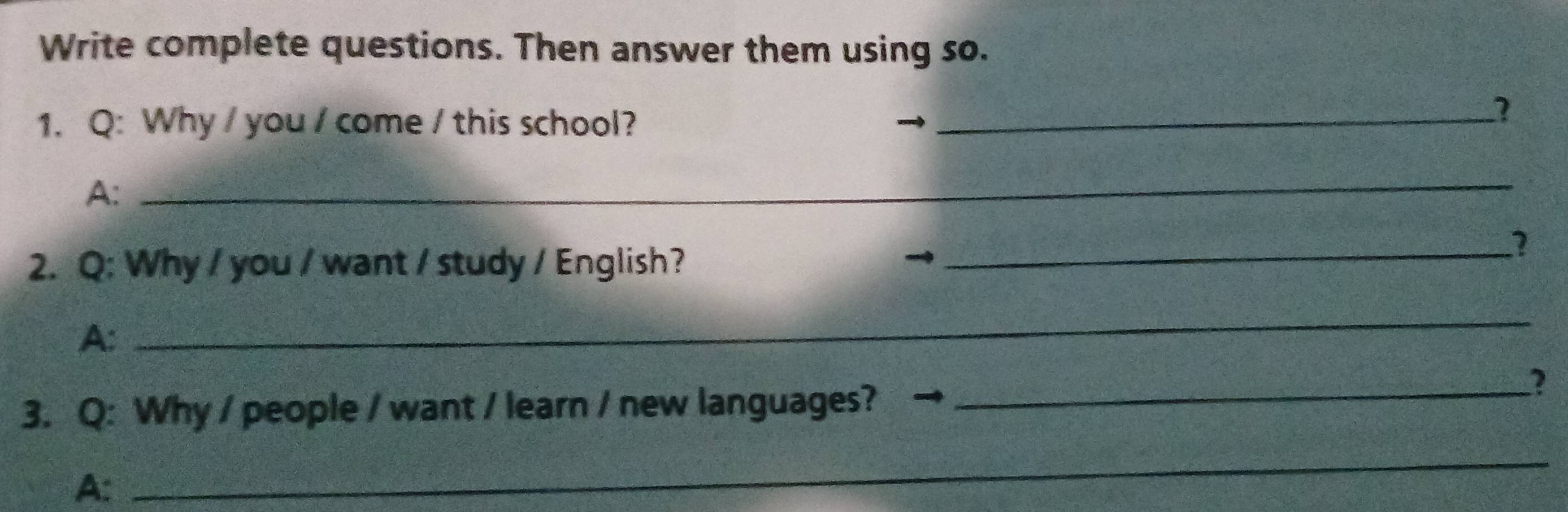 Write complete questions. Then answer them using so. 
1. Q: Why / you / come / this school?_ 
A: 
_ 
2. Q: Why / you / want / study / English? 
_1 
A: 
_ 
3. Q: Why / people / want / learn / new languages? 
_2 
A: 
_