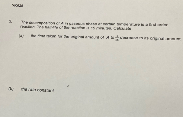 SK025 
3. The decomposition of A in gaseous phase at certain temperature is a first order 
reaction. The half-life of the reaction is 15 minutes. Calculate 
(a) the time taken for the original amount of A to  1/16  decrease to its original amount. 
(b) the rate constant.