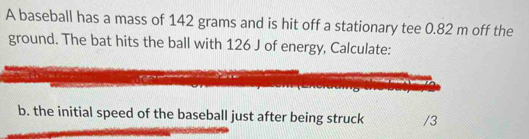 A baseball has a mass of 142 grams and is hit off a stationary tee 0.82 m off the 
ground. The bat hits the ball with 126 J of energy, Calculate: 
b. the initial speed of the baseball just after being struck
/3