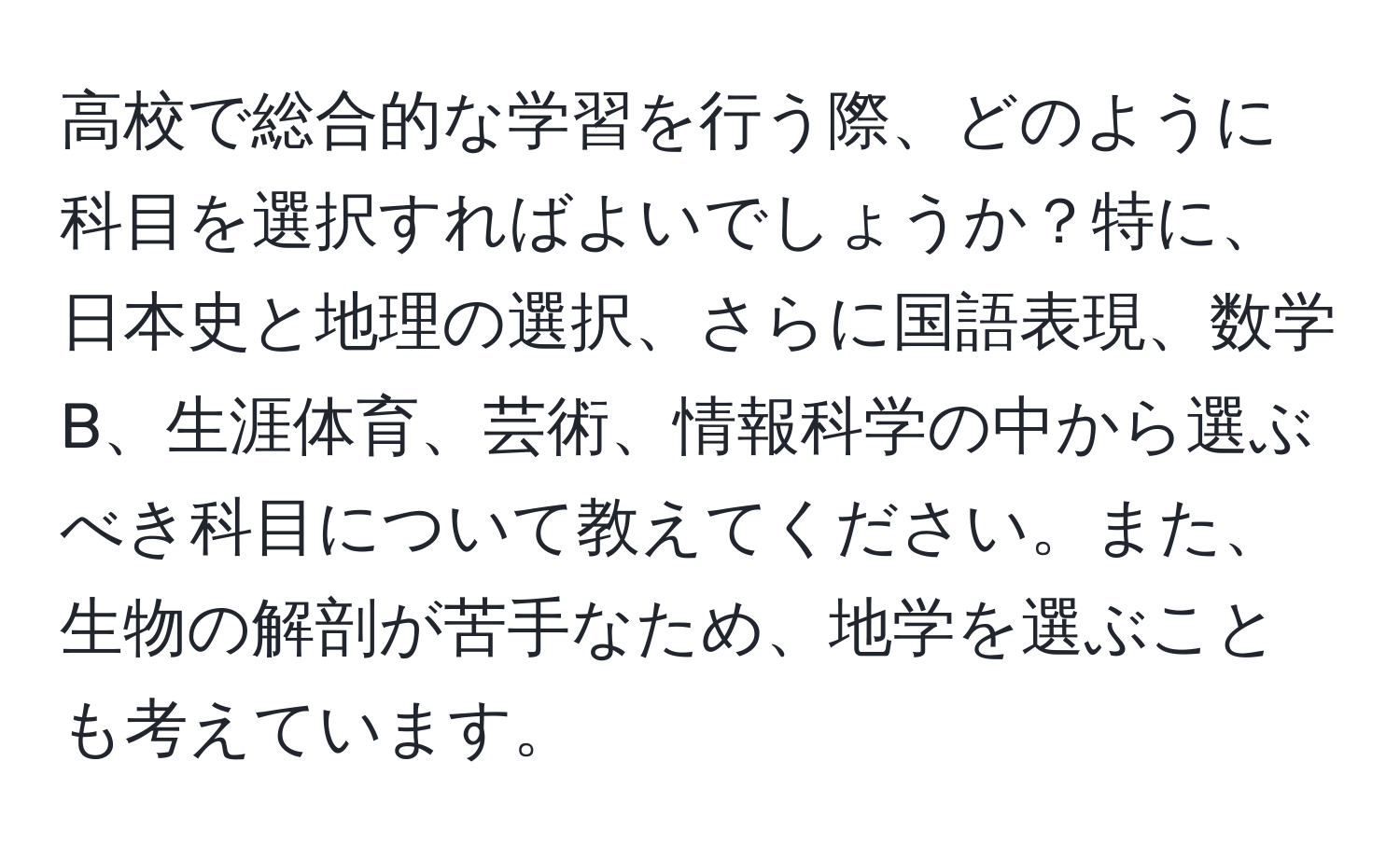 高校で総合的な学習を行う際、どのように科目を選択すればよいでしょうか？特に、日本史と地理の選択、さらに国語表現、数学B、生涯体育、芸術、情報科学の中から選ぶべき科目について教えてください。また、生物の解剖が苦手なため、地学を選ぶことも考えています。