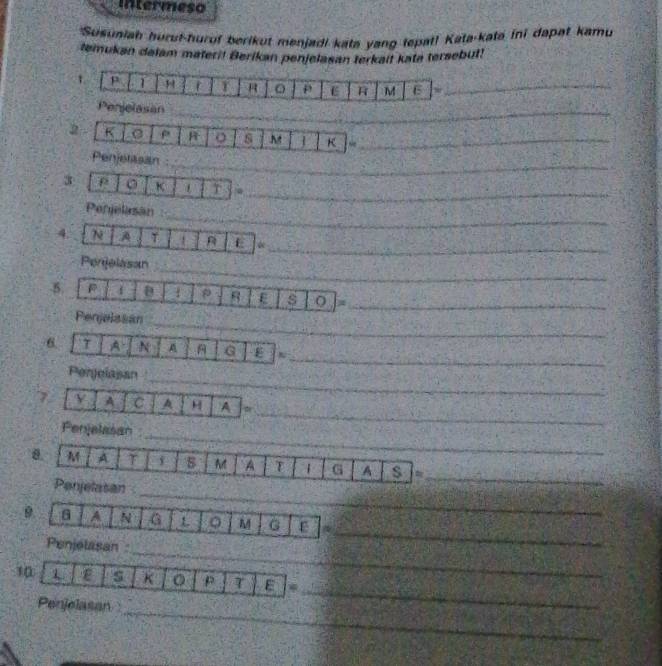 intermeso 
*Susuaiah huruf-hurof berikut menjadi kata yang tepat! Kata-kata ini dapat kamu 
temukan dalam materi! Berikan penjelasan terkait kata tersebut! 
1 p 1 H r T P E R M E 30_ 
Penjelasan_ 
2 - K ρ R o s M K ~_ 
_ 
Penjetasan 
_ 
3 K 1 T 
_ 
Penjelasan 
_ 
4. N A T 1 E 
_ 
Perjelasan 
5 D 1 8 E s O_ 
_ 
Penjelssan 
_ 
6 T A N A G E N 
_ 
Perjolasan 
_ 
7 A C A H A 
_ 
Penjelasan 
_ 
M A T M A T G A s = 
_ 
Penjelasan 
_ 
9 A N G L 0 M G ε 
_ 
Penjelasan 
_ 
10 1 ε s K p T E 
_ 
Penjelasa
