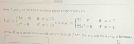 Take f and g to be the functions given respectively by
f(x)=beginarrayl 4x-18ifx≤ 13 x^2-9ifx>13endarray. and g(x)=beginarrayl 22-xifx<1 22x^2-9ifx≥ 1endarray.
Write R as a union of intervals on which both f and gare given by a single formula.