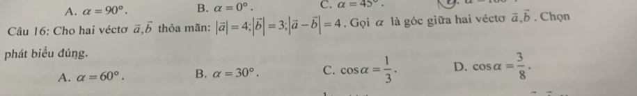 A. alpha =90°. B. alpha =0°. C. alpha =45°. 
Câu 16: Cho hai véctơ vector a, vector b thỏa mãn: |vector a|=4; |vector b|=3; |vector a-vector b|=4. Gọi α là góc giữa hai véctơ vector a, vector b. Chọn
phát biểu đúng.
A. alpha =60°. B. alpha =30°. C. cos alpha = 1/3 . D. cos alpha = 3/8 .