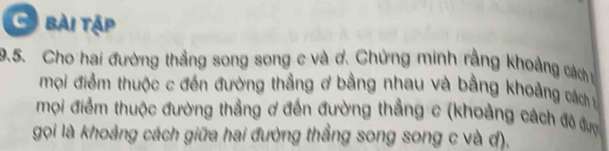 bài tập 
9.5. Cho hai đường thẳng song song c và ơ. Chứng minh rằng khoảng cách t 
mọi điểm thuộc c đến đường thắng ơ bằng nhau và bằng khoảng cách y 
mọi điểm thuộc đường thẳng ơ đến đường thẳng c (khoảng cách đô được 
gọi là khoảng cách giữa hai đường thẳng song song c và d),