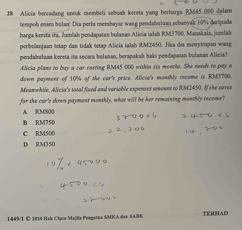 Alicia bercadang untuk membeli sebuah kereta yang berharga RM45 000 dalam
tempoh enam bulan. Dia perlu membayar wang pendahuluan sebanyak 10% daripada
harga kereta itu. Jumlah pendapatan bulanan Alicia ialah RM3700. Manakala, jumlah
perbelanjaan tetap dan tidak tetap Alicia ialah RM2450. Jika dia menyimpan wang
pendahuluan kereta itu secara bulanan, berapakah baki pendapatan bulanan Alicia?
Alicia plans to buy a car costing RM45 000 within six months. She needs to pay a
down payment of 10% of the car's price. Alicia's monthly income is RM3700.
Meanwhile, Alicia's total fixed and variable expenses amount to RM2450. If she saves
for the car's down payment monthly, what will be her remaining monthly income?
A RM800
B RM750
C RM500
D RM350
1449/1 © 2024 Hak Cipta Majlis Pengetua SMKA dan SABK TERHAD