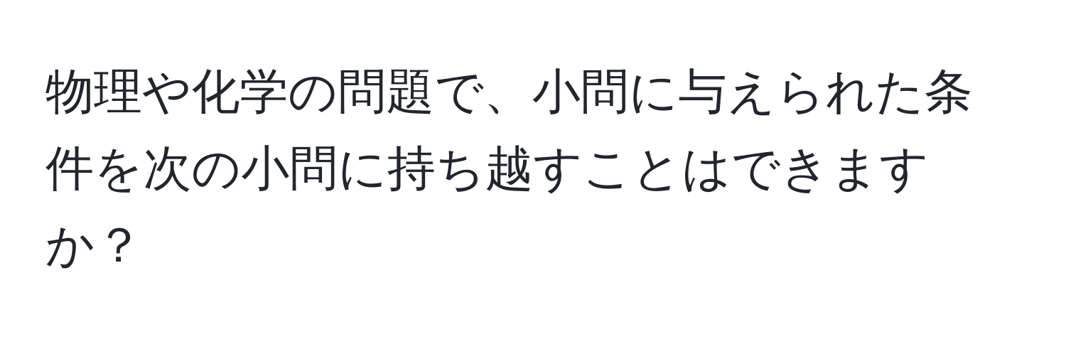 物理や化学の問題で、小問に与えられた条件を次の小問に持ち越すことはできますか？