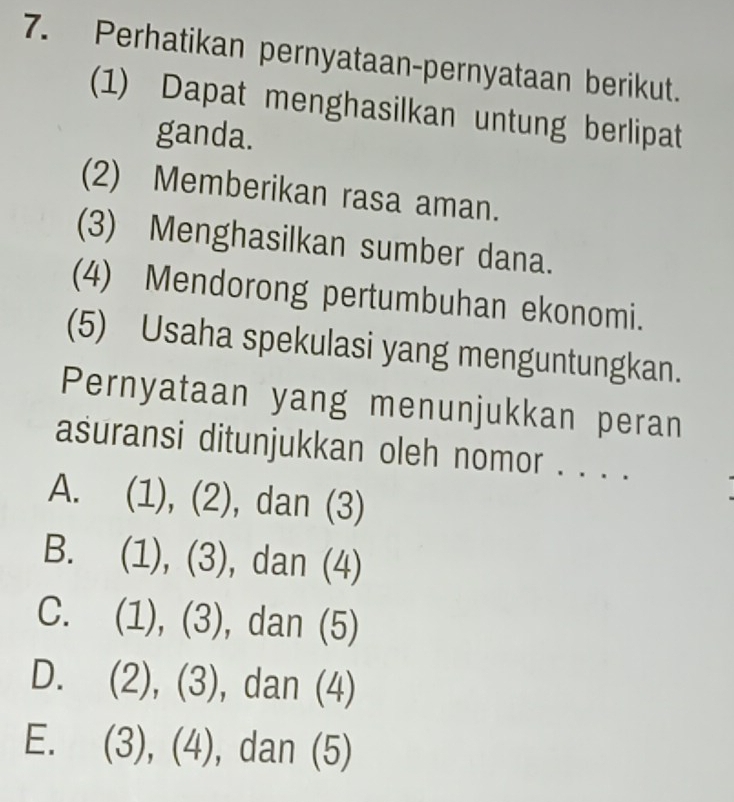 Perhatikan pernyataan-pernyataan berikut.
(1) Dapat menghasilkan untung berlipat
ganda.
(2) Memberikan rasa aman.
(3) Menghasilkan sumber dana.
(4) Mendorong pertumbuhan ekonomi.
(5) Usaha spekulasi yang menguntungkan.
Pernyataan yang menunjukkan peran
asuransi ditunjukkan oleh nomor . . . .
A. (1), (2), dan (3)
B. (1), (3), dan (4)
C. (1), (3), dan (5)
D. (2), (3), , dan (4)
E. (3), (4), , dan (5)