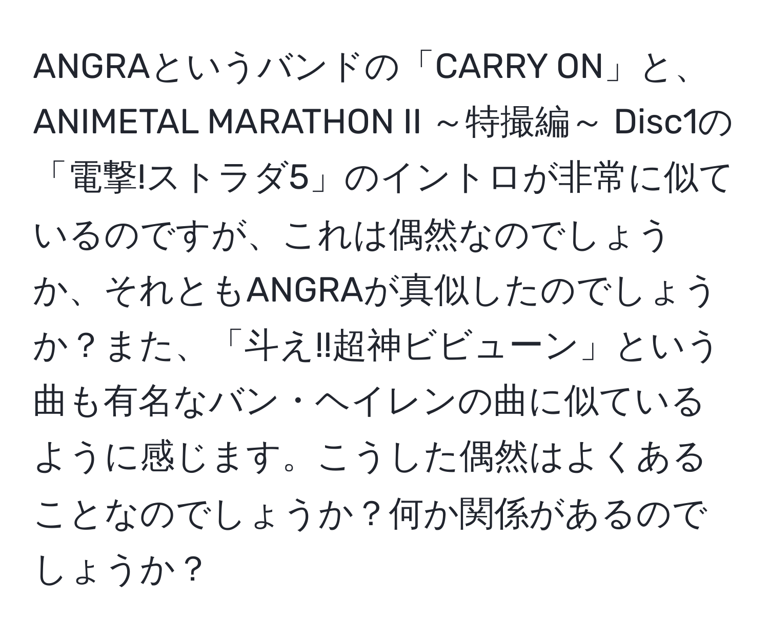 ANGRAというバンドの「CARRY ON」と、ANIMETAL MARATHON II ～特撮編～ Disc1の「電撃!ストラダ5」のイントロが非常に似ているのですが、これは偶然なのでしょうか、それともANGRAが真似したのでしょうか？また、「斗え!!超神ビビューン」という曲も有名なバン・ヘイレンの曲に似ているように感じます。こうした偶然はよくあることなのでしょうか？何か関係があるのでしょうか？