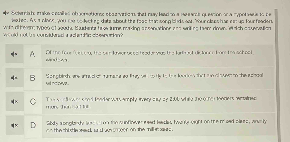 Scientists make detailed observations: observations that may lead to a research question or a hypothesis to be
tested. As a class, you are collecting data about the food that song birds eat. Your class has set up four feeders
with different types of seeds. Students take turns making observations and writing them down. Which observation
would not be considered a scientific observation?