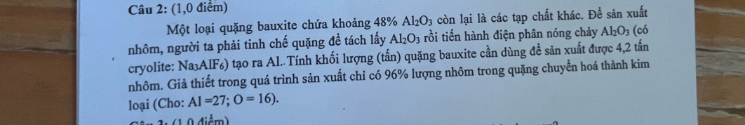 (1,0 điểm) 
Một loại quặng bauxite chứa khoảng 48% Al_2O_3 còn lại là các tạp chất khác. Để sản xuất 
nhôm, người ta phải tinh chế quặng đề tách lấy Al_2O_3 rồi tiến hành điện phân nóng chảy Al_2O_3 (có 
cryolite: Na_3AlF_6) tạo ra Al. Tính khối lượng (tấn) quặng bauxite cần dùng đề sản xuất được 4,2 tấn
nhôm. Giả thiết trong quá trình sản xuất chỉ có 96% lượng nhôm trong quặng chuyển hoá thành kim 
loại (Cho: AI=27; O=16).