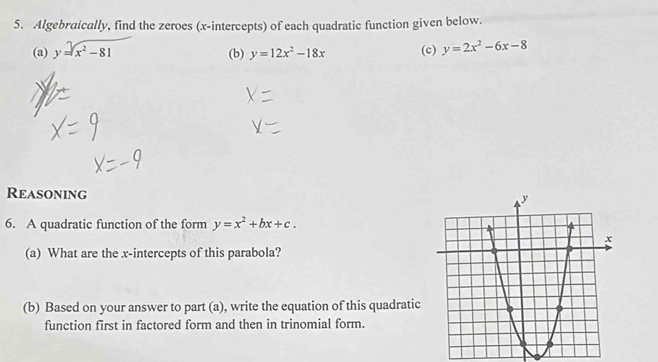 Algebraically, find the zeroes (x-intercepts) of each quadratic function given below. 
(a) y=sqrt(x^2-81) (b) y=12x^2-18x (c) y=2x^2-6x-8
Reasoning 
6. A quadratic function of the form y=x^2+bx+c. 
(a) What are the x-intercepts of this parabola? 
(b) Based on your answer to part (a), write the equation of this quadratic 
function first in factored form and then in trinomial form.