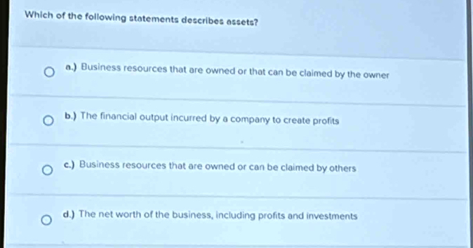 Which of the following statements describes assets?
a.) Business resources that are owned or that can be claimed by the owner
b.) The financial output incurred by a company to create profits
c.) Business resources that are owned or can be claimed by others
d.) The net worth of the business, including profits and investments