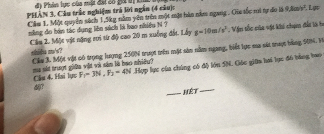 d) Phản lực của mặt đất có giả trị Lia
PHÀN 3. Câu trắc nghiệm trả lời ngắn (4 câu): Lục
Câu 1. Một quyển sách 1,5kg nằm yên trên một mặt bàn nằm ngang . Gia tốc rơi tự do là 9,8m/s^2. 
năng do bản tác dụng lên sách là bao nhiêu N ?
Câu 2. Một vật nặng rơi từ độ cao 20 m xuống đất. Lấy g=10m/s^2 ,. Vận tốc của vật khi chạm đất là bị
Cầu 3. Một vật có trọng lượng 250N trượt trên mặt sản nằm ngang, biết lực ma sát trượt bằng 50N. H
shiều m/s?
ma sát trượt giữa vật và sản là bao nhiều?
Câu 4. Hai lực F_f=3N, F_2=4N.Hợp lực của chúng có độ lớn 5N. Góc giữa hai lực đó bằng bao
_hệt_